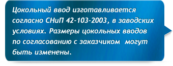 Цокольный ввод изготавливается согласно СНиП 42-103-2003, в заводских условиях. Размер цокольных вводов по согласованию с заказчиком могут быть изменены.